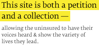 This site is both a petition
and a collection allowing the uninsured to have their voices heard & show the variety of lives they lead.